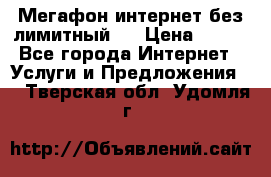 Мегафон интернет без лимитный   › Цена ­ 800 - Все города Интернет » Услуги и Предложения   . Тверская обл.,Удомля г.